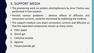 3. SUPPORT MEDIA
• The pioneering work on protein electrophoresis by Arne Tiselius was
performed in free solution.
• Persists various problems ; adverse effects of diffusion and
convection currents, could be minimized by stabilizing the medium.
• The support medium cuts down convection currents and diffusion so
that the separated components remain as sharp zones.
A. Filter paper
B. Starch gel
C. Cellulose acetate
D. Agarose
E. Polyacrylamide gel
23
 