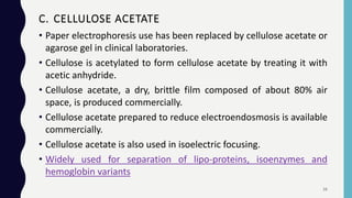 • Paper electrophoresis use has been replaced by cellulose acetate or
agarose gel in clinical laboratories.
• Cellulose is acetylated to form cellulose acetate by treating it with
acetic anhydride.
• Cellulose acetate, a dry, brittle film composed of about 80% air
space, is produced commercially.
• Cellulose acetate prepared to reduce electroendosmosis is available
commercially.
• Cellulose acetate is also used in isoelectric focusing.
• Widely used for separation of lipo-proteins, isoenzymes and
hemoglobin variants
C. CELLULOSE ACETATE
26
 