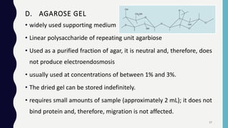 • widely used supporting medium
• Linear polysaccharide of repeating unit agarbiose
• Used as a purified fraction of agar, it is neutral and, therefore, does
not produce electroendosmosis
• usually used at concentrations of between 1% and 3%.
• The dried gel can be stored indefinitely.
• requires small amounts of sample (approximately 2 mL); it does not
bind protein and, therefore, migration is not affected.
D. AGAROSE GEL
27
 