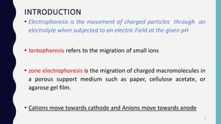 INTRODUCTION
• Electrophoresis is the movement of charged particles through an
electrolyte when subjected to an electric Field at the given pH
• Iontophoresis refers to the migration of small ions
• zone electrophoresis is the migration of charged macromolecules in
a porous support medium such as paper, cellulose acetate, or
agarose gel film.
• Cations move towards cathode and Anions move towards anode
3
 
