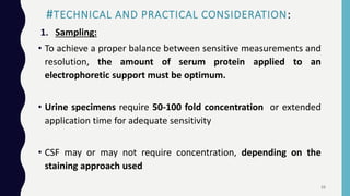 #TECHNICAL AND PRACTICAL CONSIDERATION:
1. Sampling:
• To achieve a proper balance between sensitive measurements and
resolution, the amount of serum protein applied to an
electrophoretic support must be optimum.
• Urine specimens require 50-100 fold concentration or extended
application time for adequate sensitivity
• CSF may or may not require concentration, depending on the
staining approach used
33
 