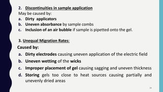 2. Discontinuities in sample application
May be caused by:
a. Dirty applicators
b. Uneven absorbance by sample combs
c. Inclusion of an air bubble if sample is pipetted onto the gel.
3. Unequal Migration Rates:
Caused by:
a. Dirty electrodes causing uneven application of the electric field
b. Uneven wetting of the wicks
c. Improper placement of gel causing sagging and uneven thickness
d. Storing gels too close to heat sources causing partially and
unevenly dried areas
34
 
