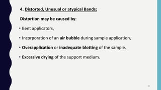 4. Distorted, Unusual or atypical Bands:
Distortion may be caused by:
• Bent applicators,
• Incorporation of an air bubble during sample application,
• Overapplication or inadequate blotting of the sample.
• Excessive drying of the support medium.
35
 
