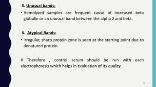 5. Unusual bands:
• Hemolyzed samples are frequent cause of increased beta
globulin or an unusual band between the alpha 2 and beta.
6. Atypical Bands:
• Irregular, sharp protein zone is seen at the starting point due to
denatured protein.
# Therefore , control serum should be run with each
electrophoresis which helps in evaluation of its quality.
36
 