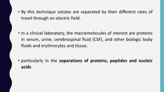 • By this technique solutes are separated by their different rates of
travel through an electric field.
• In a clinical laboratory, the macromolecules of interest are proteins
in serum, urine, cerebrospinal fluid (CSF), and other biologic body
fluids and erythrocytes and tissue.
• particularly in the separations of proteins, peptides and nucleic
acids
4
 