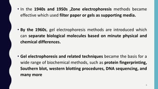• In the 1940s and 1950s ,Zone electrophoresis methods became
effective which used filter paper or gels as supporting media.
• By the 1960s, gel electrophoresis methods are introduced which
can separate biological molecules based on minute physical and
chemical differences.
• Gel electrophoresis and related techniques became the basis for a
wide range of biochemical methods, such as protein fingerprinting,
Southern blot, western blotting procedures, DNA sequencing, and
many more
6
 