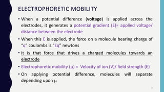 ELECTROPHORETIC MOBILITY
• When a potential difference (voltage) is applied across the
electrodes, it generates a potential gradient (E)= applied voltage/
distance between the electrode
• When this E is applied, the force on a molecule bearing charge of
“q” coulombs is “Eq” newtons
• It is that force that drives a charged molecules towards an
electrode
• Electrophoretic mobility () = Velocity of ion (V)/ field strength (E)
• On applying potential difference, molecules will separate
depending upon 
8
 