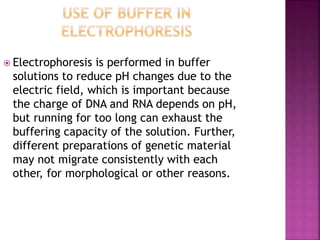  Electrophoresis is performed in buffer
solutions to reduce pH changes due to the
electric field, which is important because
the charge of DNA and RNA depends on pH,
but running for too long can exhaust the
buffering capacity of the solution. Further,
different preparations of genetic material
may not migrate consistently with each
other, for morphological or other reasons.
 