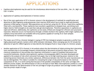  Capillary electrophoresis may be used for the simultaneous determination of the ions NH4+,, Na+, K+, Mg2+ and
Ca2+ in saliva.
 Application of capillary electrophoresis in forensic science
 One of the main application of CE in forensic science is the development of methods for amplification and
detection of DNA fragments using polymerase chain reaction (PCR) which has to lead to rapid and dramatic
advances in DNA typing in forensic. DNA separations are carried out using thin CE, 50-mm, fused silica capillaries
filled with a sieving buffer. These capillaries have excellent capabilities to dissipate heat, permitting much
higher electric field strengths to be used than slab gel electrophoresis. Therefore separations in capillaries are
rapid and efficient. Additionally, the capillaries can be easily refilled and changed for efficient and automated
injections. Detection occurs via fluorescence through a window etched in the capillary. Both single-capillary and
capillary-array instruments are available with array systems capable of running 16 or more samples
simultaneously for increased throughput.
 The major use of CE by a forensic biologist is typing of STR from biological samples to generate a profile from
highly polymorphic genetic markers which differ between individuals. Other emerging uses for CE include the
detection of specific mRNA fragments to help identify the biological fluid or tissue origin of a forensic sample.
 Another application of CE in forensic is ink analysis where the discrimination of inkjet printing inks is becoming
more necessary due to increasingly frequent counterfeiting of documents printed by inkjet printers. The
chemical composition of inks provides very important information in cases of fraudulent documents and
counterfeit banknotes. Micellar electrophoretic capillary chromatography (MECC) has been developed and
applied to the analysis of inks which extracted from paper, Due to its high resolving power relative to inks
containing several chemically very similar substances, differences between inks from the same manufacturer can
also be distinguished. This makes it suitable for evaluating the origin of documents based on the chemical
composition of inks. It is worth noting that because of the possible compatibility of the same cartridge with
different printer models, the differentiation of inks on the basis of their MECC electrophoretic profiles is a more
reliable method for the determination of the ink cartridge of origin (its producer and cartridge number) rather
than the printer model of origin.
 