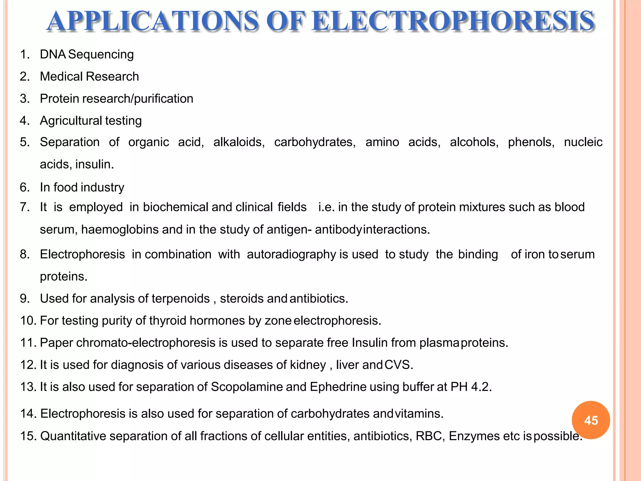 APPLICATIONS OF ELECTROPHORESIS
1. DNA Sequencing
2. Medical Research
3. Protein research/purification
4. Agricultural testing
5. Separation of organic acid, alkaloids, carbohydrates, amino acids, alcohols, phenols, nucleic
acids, insulin.
6. In food industry
7. It is employed in biochemical and clinical fields i.e. in the study of protein mixtures such as blood
serum, haemoglobins and in the study of antigen- antibodyinteractions.
8. Electrophoresis in combination with autoradiography is used to study the binding of iron toserum
proteins.
9. Used for analysis of terpenoids , steroids andantibiotics.
10. For testing purity of thyroid hormones by zoneelectrophoresis.
11. Paper chromato-electrophoresis is used to separate free Insulin from plasmaproteins.
12. It is used for diagnosis of various diseases of kidney , liver andCVS.
13. It is also used for separation of Scopolamine and Ephedrine using buffer at PH 4.2.
14. Electrophoresis is also used for separation of carbohydrates andvitamins.
15. Quantitative separation of all fractions of cellular entities, antibiotics, RBC, Enzymes etc ispossible.
45
 
