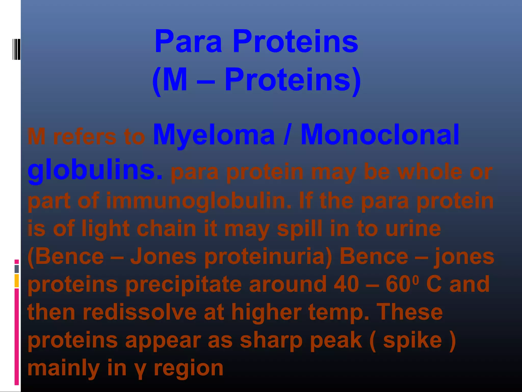 Para Proteins
(M – Proteins)
M refers to Myeloma / Monoclonal
globulins. para protein may be whole or
part of immunoglobulin. If the para protein
is of light chain it may spill in to urine
(Bence – Jones proteinuria) Bence – jones
proteins precipitate around 40 – 600
C and
then redissolve at higher temp. These
proteins appear as sharp peak ( spike )
mainly in γ region
 