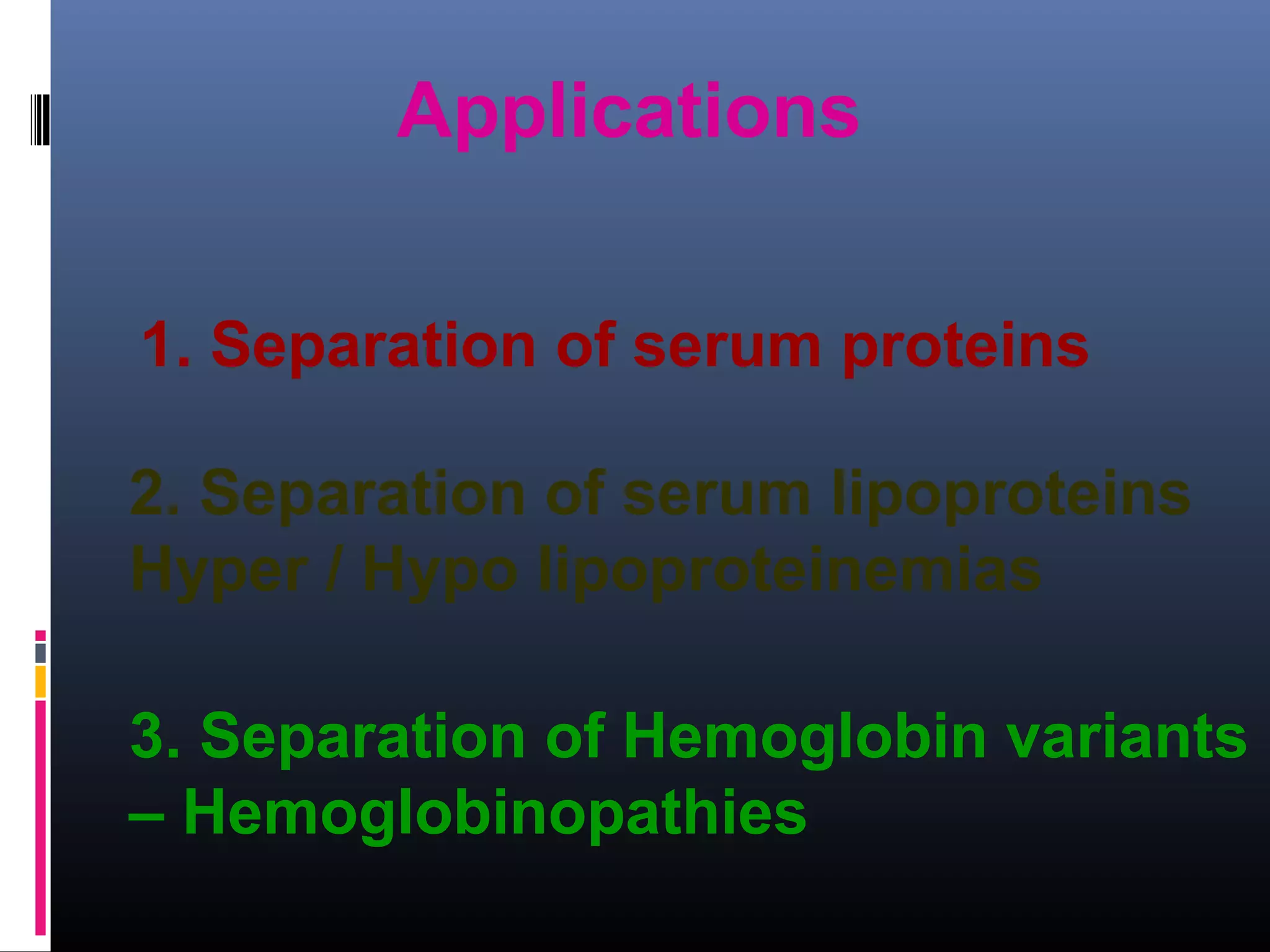 2. Separation of serum lipoproteins
Hyper / Hypo lipoproteinemias
1. Separation of serum proteins
Applications
3. Separation of Hemoglobin variants
– Hemoglobinopathies
 