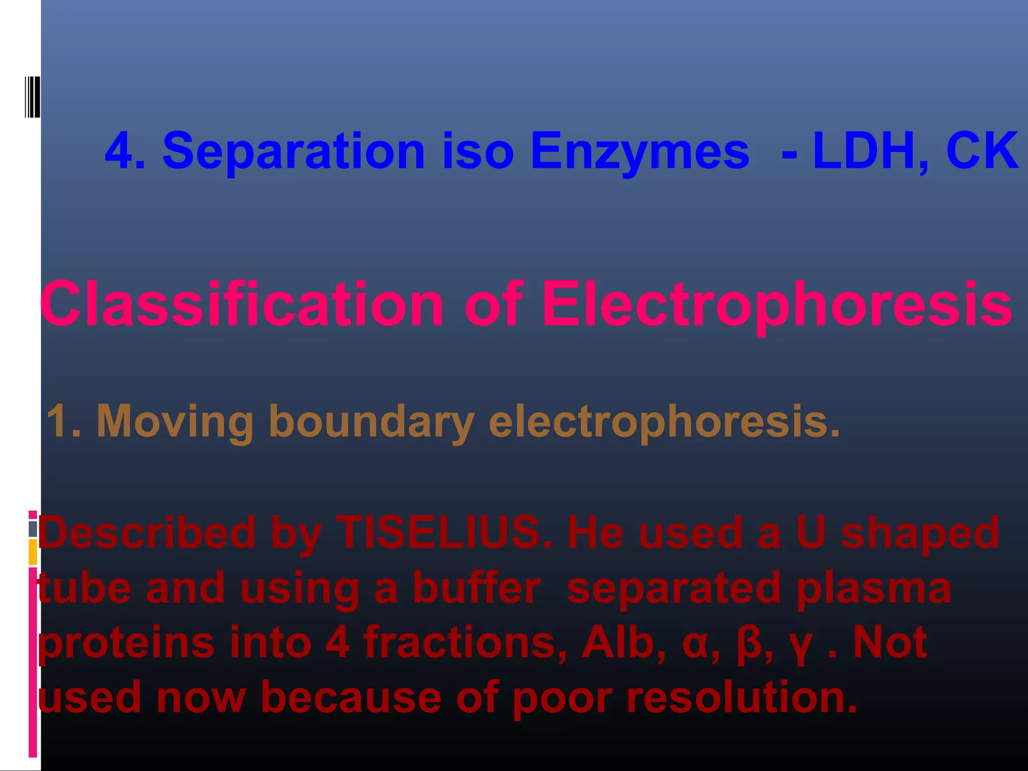 4. Separation iso Enzymes - LDH, CK
Classification of Electrophoresis
1. Moving boundary electrophoresis.
Described by TISELIUS. He used a U shaped
tube and using a buffer separated plasma
proteins into 4 fractions, Alb, α, β, γ . Not
used now because of poor resolution.
 