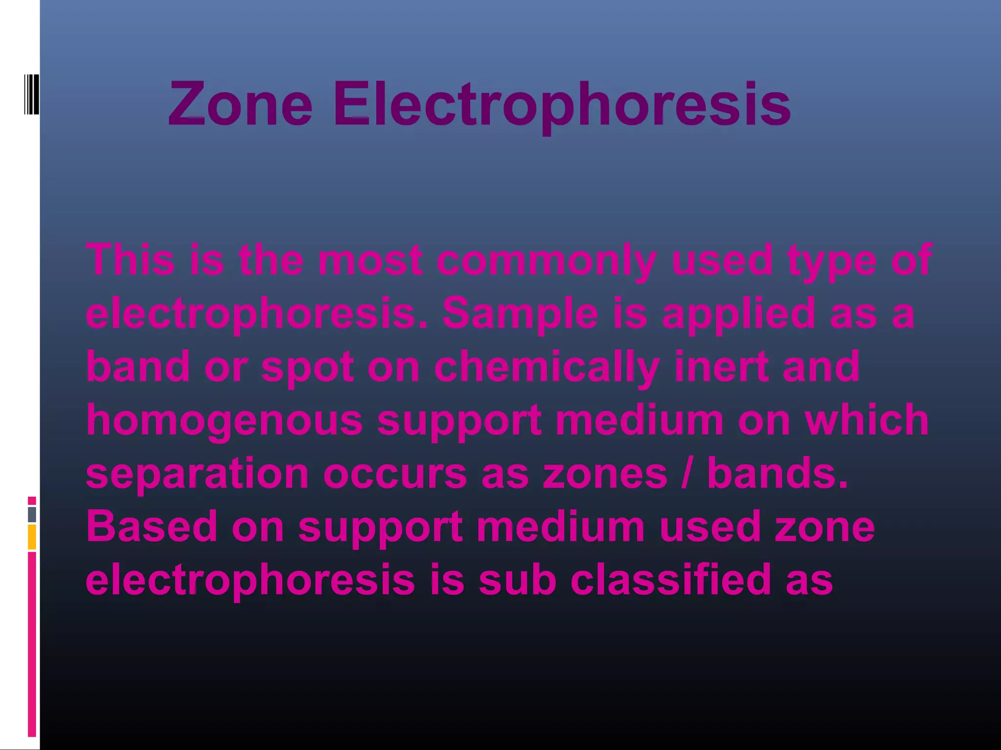 This is the most commonly used type of
electrophoresis. Sample is applied as a
band or spot on chemically inert and
homogenous support medium on which
separation occurs as zones / bands.
Based on support medium used zone
electrophoresis is sub classified as
Zone Electrophoresis
 