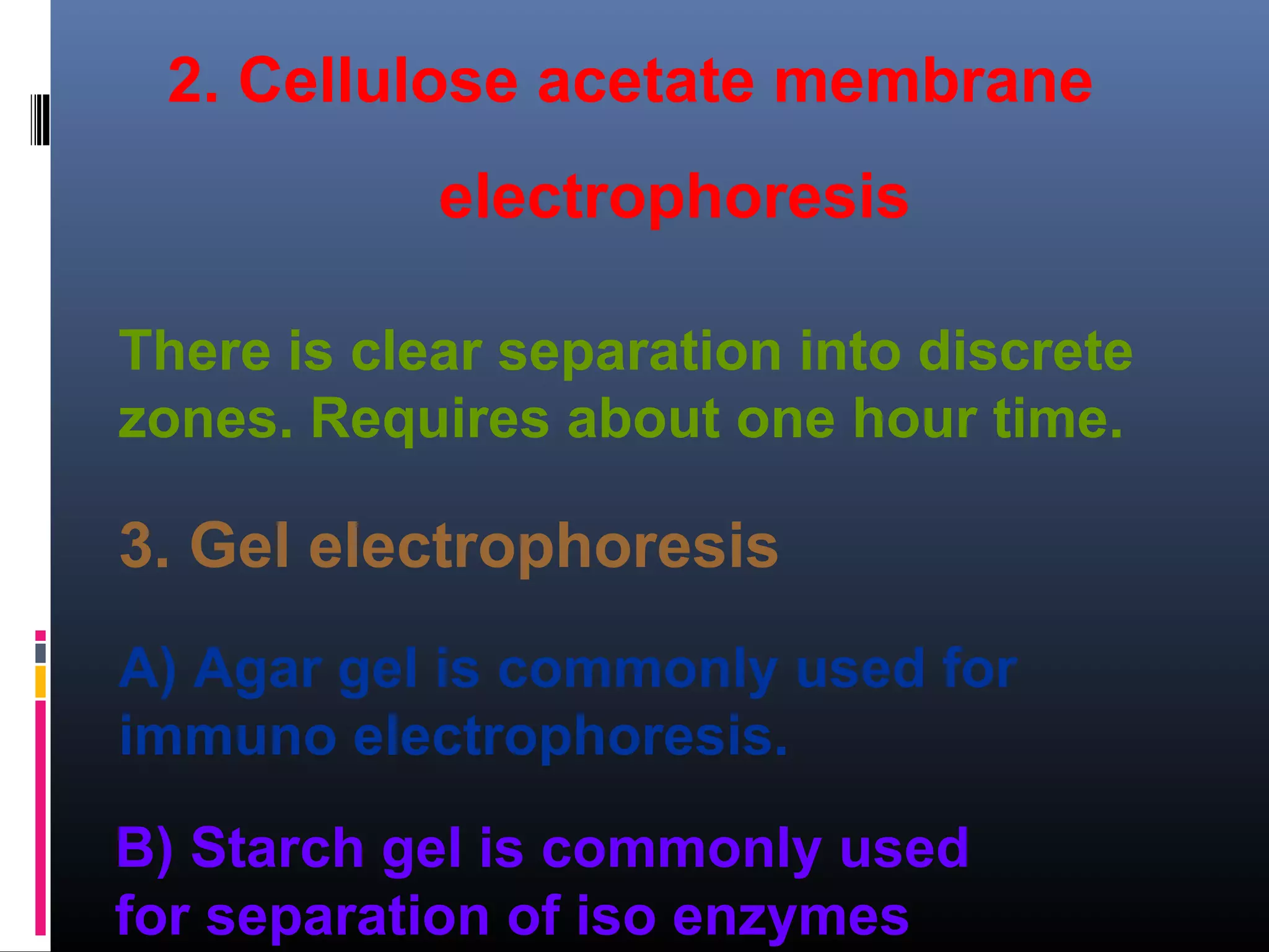 2. Cellulose acetate membrane
electrophoresis
3. Gel electrophoresis
There is clear separation into discrete
zones. Requires about one hour time.
A) Agar gel is commonly used for
immuno electrophoresis.
B) Starch gel is commonly used
for separation of iso enzymes
 