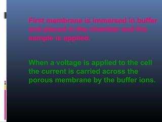 First membrane is immersed in buffer
and placed in the chamber and the
sample is applied.
When a voltage is applied to the cell
the current is carried across the
porous membrane by the buffer ions.
 