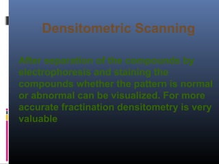 Densitometric Scanning
After separation of the compounds by
electrophoresis and staining the
compounds whether the pattern is normal
or abnormal can be visualized. For more
accurate fractination densitometry is very
valuable
 