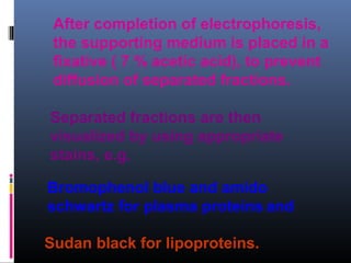 After completion of electrophoresis,
the supporting medium is placed in a
fixative ( 7 % acetic acid), to prevent
diffusion of separated fractions.
Separated fractions are then
visualized by using appropriate
stains, e.g.
Bromophenol blue and amido
schwartz for plasma proteins and
Sudan black for lipoproteins.
 