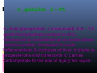 α 1 globulins 2 – 4%
α 1 Acid glycoprotein ( oromucoid): 0.6 – 1.4
gm/dl Carbohydrate content is 41%.
Oromucoid is considered as an acute phase
reactive protein. Increased in acute
inflammations & cirrhosis of liver. It binds to
progesterone and transports it. Carries
carbohydrate to the site of injury for repair.
 