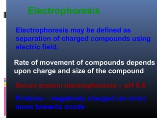 Electrophoresis
Electrophoresis may be defined as
separation of charged compounds using
electric field.
Rate of movement of compounds depends
upon charge and size of the compound
Serum protein electrophoresis – pH 8.6
Proteins – negatively charged (an ions)
move towards anode
 