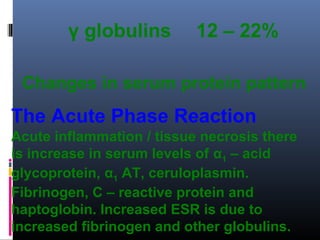 γ globulins 12 – 22%
Changes in serum protein pattern
The Acute Phase Reaction
Acute inflammation / tissue necrosis there
is increase in serum levels of α1 – acid
glycoprotein, α1 AT, ceruloplasmin.
Fibrinogen, C – reactive protein and
haptoglobin. Increased ESR is due to
increased fibrinogen and other globulins.
 