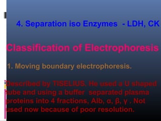 4. Separation iso Enzymes - LDH, CK
Classification of Electrophoresis
1. Moving boundary electrophoresis.
Described by TISELIUS. He used a U shaped
tube and using a buffer separated plasma
proteins into 4 fractions, Alb, α, β, γ . Not
used now because of poor resolution.
 