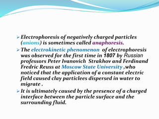  Electrophoresis of negatively charged particles
(anions) is sometimes called anaphoresis.
 The electrokinetic phenomenon of electrophoresis
was observed for the first time in 1807 by Russian
professors Peter Ivanovich Strakhov and Ferdinand
Fredric Reuss at Moscow State University ,who
noticed that the application of a constant electric
field caused clay particlees dispersed in water to
migrate .
 It is ultimately caused by the presence of a charged
interface between the particle surface and the
surrounding fluid.
 