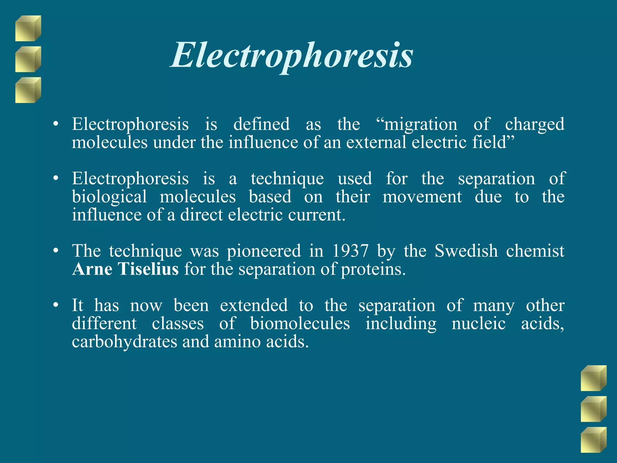 Electrophoresis
• Electrophoresis is defined as the “migration of charged
molecules under the influence of an external electric field”
• Electrophoresis is a technique used for the separation of
biological molecules based on their movement due to the
influence of a direct electric current.
• The technique was pioneered in 1937 by the Swedish chemist
Arne Tiselius for the separation of proteins.
• It has now been extended to the separation of many other
different classes of biomolecules including nucleic acids,
carbohydrates and amino acids.
 