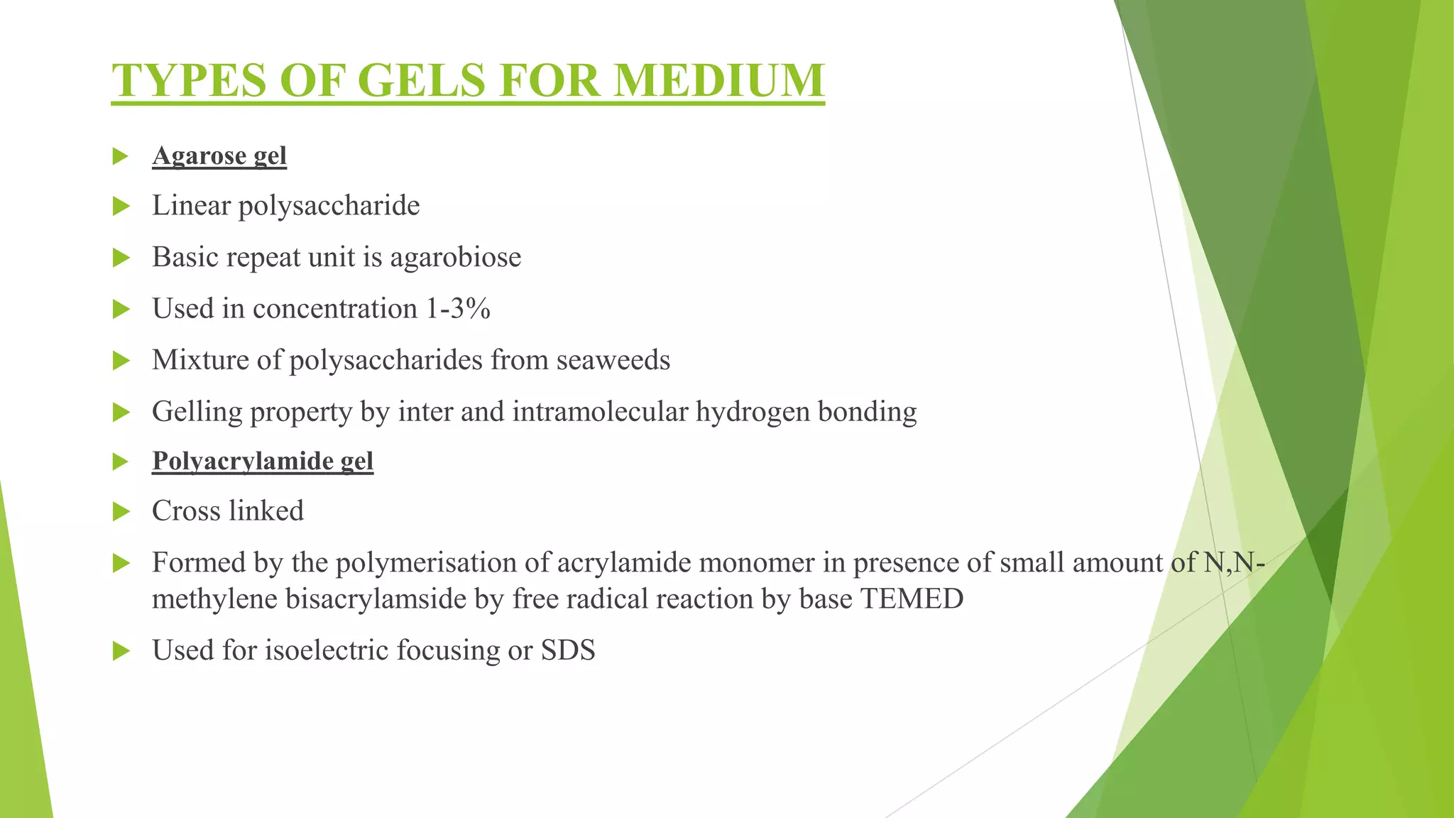 TYPES OF GELS FOR MEDIUM
 Agarose gel
 Linear polysaccharide
 Basic repeat unit is agarobiose
 Used in concentration 1-3%
 Mixture of polysaccharides from seaweeds
 Gelling property by inter and intramolecular hydrogen bonding
 Polyacrylamide gel
 Cross linked
 Formed by the polymerisation of acrylamide monomer in presence of small amount of N,N-
methylene bisacrylamside by free radical reaction by base TEMED
 Used for isoelectric focusing or SDS
 