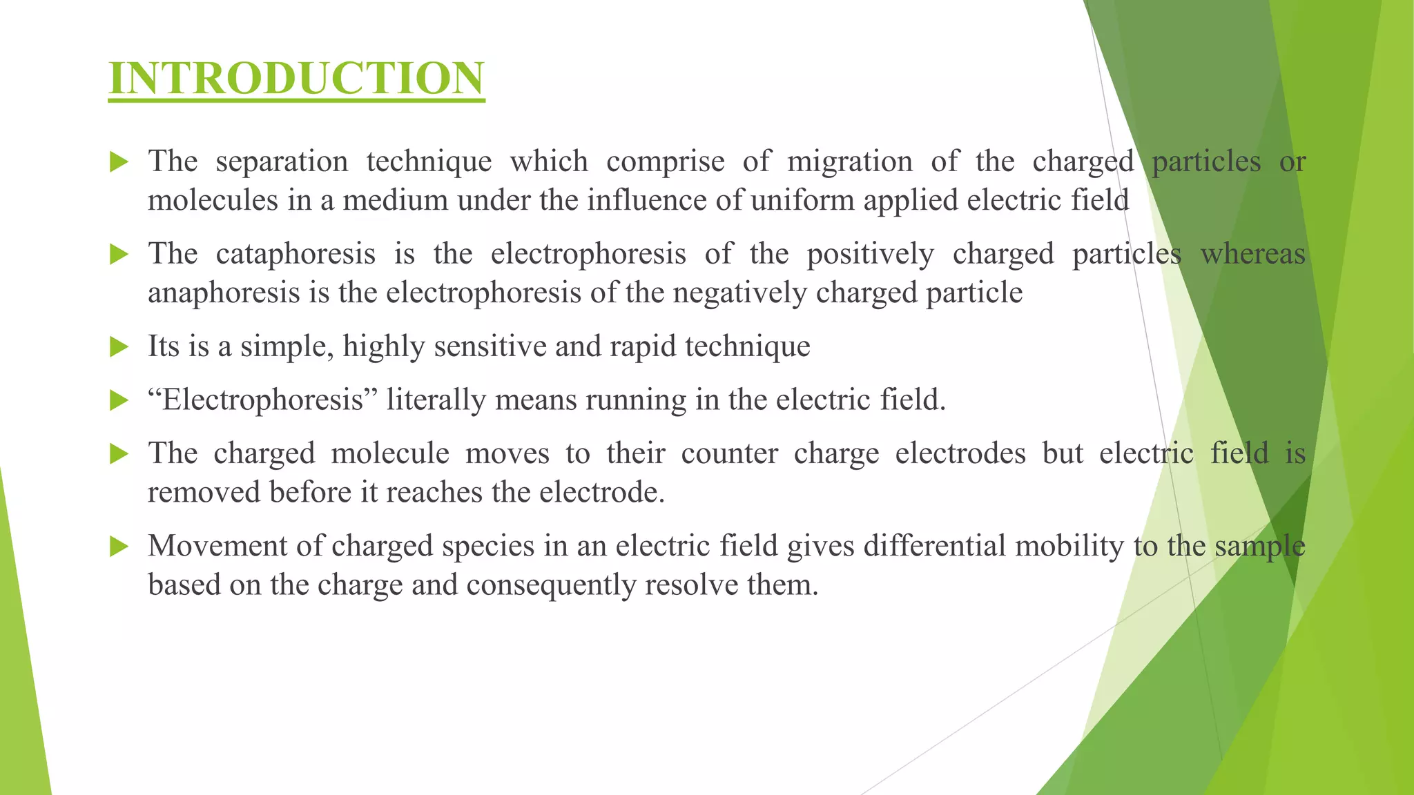 INTRODUCTION
 The separation technique which comprise of migration of the charged particles or
molecules in a medium under the influence of uniform applied electric field
 The cataphoresis is the electrophoresis of the positively charged particles whereas
anaphoresis is the electrophoresis of the negatively charged particle
 Its is a simple, highly sensitive and rapid technique
 “Electrophoresis” literally means running in the electric field.
 The charged molecule moves to their counter charge electrodes but electric field is
removed before it reaches the electrode.
 Movement of charged species in an electric field gives differential mobility to the sample
based on the charge and consequently resolve them.
 