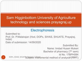 Electrophoresis
Submitted to:
Prof. Dr. P.Malairajan (Hod, DOPs, SIHAS, SHUATS, Prayajraj,
Indai)
Date of submission: 14/09/2020
Submitted By:
Name: Imdad Husen Mukeri
Bachelor of pharmacy (7th sem)
Id No. 17BPH084
Subject: instrumental method of analysis (701T)
Sam Higginbottom University of Agriculture
technology and sciences prayagraj,up
5/15/2021
1 DOPs, SIHAS, SHUATS, Prayajraj, U.P,India
 