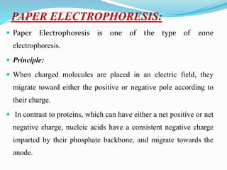 PAPER ELECTROPHORESIS:
 Paper Electrophoresis is one of the type of zone
electrophoresis.
 Principle:
 When charged molecules are placed in an electric field, they
migrate toward either the positive or negative pole according to
their charge.
 In contrast to proteins, which can have either a net positive or net
negative charge, nucleic acids have a consistent negative charge
imparted by their phosphate backbone, and migrate towards the
anode.
 