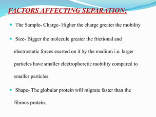FACTORS AFFECTING SEPARATION:
 The Sample- Charge- Higher the charge greater the mobility
 Size- Bigger the molecule greater the frictional and
electrostatic forces exerted on it by the medium i.e. larger
particles have smaller electrophoretic mobility compared to
smaller particles.
 Shape- The globular protein will migrate faster than the
fibrous protein.
 
