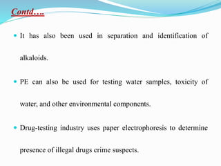 Contd….
 It has also been used in separation and identification of
alkaloids.
 PE can also be used for testing water samples, toxicity of
water, and other environmental components.
 Drug-testing industry uses paper electrophoresis to determine
presence of illegal drugs crime suspects.
 
