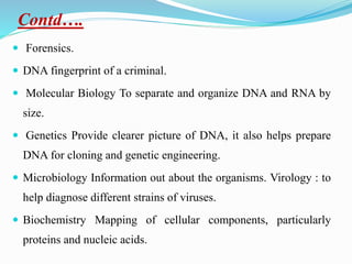 Contd….
 Forensics.
 DNA fingerprint of a criminal.
 Molecular Biology To separate and organize DNA and RNA by
size.
 Genetics Provide clearer picture of DNA, it also helps prepare
DNA for cloning and genetic engineering.
 Microbiology Information out about the organisms. Virology : to
help diagnose different strains of viruses.
 Biochemistry Mapping of cellular components, particularly
proteins and nucleic acids.
 