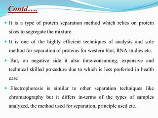 Contd….
 It is a type of protein separation method which relies on protein
sizes to segregate the mixture.
 It is one of the highly efficient techniques of analysis and sole
method for separation of proteins for western blot, RNA studies etc.
 But, on negative side it also time-consuming, expensive and
technical skilled procedure due to which is less preferred in health
care
 Electrophoresis is similar to other separation techniques like
chromatography but it differs in-terms of the types of samples
analyzed, the method used for separation, principle used etc.
 