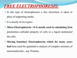 FREE ELECTROPHORESIS:
 In this type of electrophoresis a free electrolyte is taken in
place of supporting media.
 It is mostly of two types:
 Micro Electrophoresis : It is mostly used in calculating Zeta
potentials(a colloidal property of cells in a liquid medium)of
the cells.
 Moving boundary Electrophoresis which for many years
had been used for quantitative analysis of complex mixtures of
macromolecules , esp. Proteins.
 