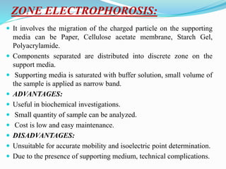 ZONE ELECTROPHOROSIS:
 It involves the migration of the charged particle on the supporting
media can be Paper, Cellulose acetate membrane, Starch Gel,
Polyacrylamide.
 Components separated are distributed into discrete zone on the
support media.
 Supporting media is saturated with buffer solution, small volume of
the sample is applied as narrow band.
 ADVANTAGES:
 Useful in biochemical investigations.
 Small quantity of sample can be analyzed.
 Cost is low and easy maintenance.
 DISADVANTAGES:
 Unsuitable for accurate mobility and isoelectric point determination.
 Due to the presence of supporting medium, technical complications.
 