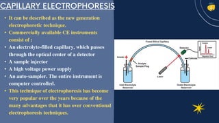 • It can be described as the new generation
electrophoretic technique.
• Commercially available CE instruments
consist of :
• An electrolyte-filled capillary, which passes
through the optical center of a detector
• A sample injector
• A high voltage power supply
• An auto-sampler. The entire instrument is
computer controlled.
• This technique of electrophoresis has become
very popular over the years because of the
many advantages that it has over conventional
electrophoresis techniques.
 
