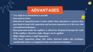 • Very high-level automation is possible.
• Fast analysis times.
• Detection of separated peaks is done online; thus, detection is a process that
goes hand in hand with separation and not post-separation as is the case with
conventional techniques.
• Heat generated inside the capillary is effectively dissipated through the walls
of the capillary; therefore, high voltages can be applied.
• High voltages mean a rapid separation.
• This faster separation along with online detection makes this technique
considerably faster as compared to the conventional techniques.
ADVANTAGES
 