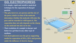 • It is simple, rapid and sensitive analytical
technique for the separation of charged
particle.
• The gels, however, are porous and the size of
the pores relative to that of the molecule
determines whether the molecule will enter the
pore and be retarded or will bypass it. The
separation thus not only depends on the charge
on the molecule but also on its size.
• That resolution of a sample is sharper and
better in a gel than in any other type of
medium.
• Gel electrophoresis uses the gel as supporting
media for separation of DNA, RNA and protein
under the influence of electric charge.
 