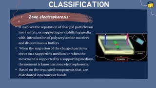 CLASSIFICATION
Zone electrophoresis
• It involves the separation of charged particles on
inert matrix, or supporting or stabilizing media
with introduction of polyacrylamide matrices
and discontinuous buffers
• When the migration of the charged particles
occur on a supporting medium or when the
movement is supported by a supporting medium,
the moment is known as zone electrophoresis.
• Based on the separated components that are
distributed into zones or bands
 