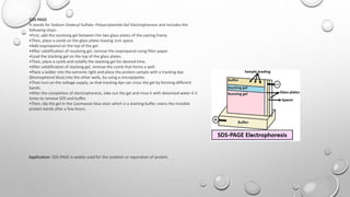 SDS-PAGE
It stands for Sodium Dodecyl Sulfate- Polyacrylamide Gel Electrophoresis and includes the
following steps:
•First, add the resolving gel between the two glass plates of the casting frame.
•Then, place a comb on the glass plates leaving 1cm space.
•Add isopropanol on the top of the gel.
•After solidification of resolving gel, remove the isopropanol using filter paper.
•Load the stacking gel on the top of the glass plates.
•Then, place a comb and solidify the stacking gel for desired time.
•After solidification of stacking gel, remove the comb that forms a well.
•Place a ladder into the extreme right and place the protein sample with a tracking dye
(Bromophenol blue) into the other wells, by using a micropipette.
•Then turn on the voltage supply, so that tracking dye can cross the gel by forming different
bands.
•After the completion of electrophoresis, take out the gel and rinse it with deionized water 4-5
times to remove SDS and buffer.
•Then, dip the gel in the Coomassie blue stain which is a staining buffer, stains the invisible
protein bands after a few hours.
Application: SDS-PAGE is widely used for the isolation or separation of protein.
 
