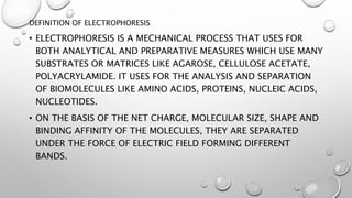 DEFINITION OF ELECTROPHORESIS
• ELECTROPHORESIS IS A MECHANICAL PROCESS THAT USES FOR
BOTH ANALYTICAL AND PREPARATIVE MEASURES WHICH USE MANY
SUBSTRATES OR MATRICES LIKE AGAROSE, CELLULOSE ACETATE,
POLYACRYLAMIDE. IT USES FOR THE ANALYSIS AND SEPARATION
OF BIOMOLECULES LIKE AMINO ACIDS, PROTEINS, NUCLEIC ACIDS,
NUCLEOTIDES.
• ON THE BASIS OF THE NET CHARGE, MOLECULAR SIZE, SHAPE AND
BINDING AFFINITY OF THE MOLECULES, THEY ARE SEPARATED
UNDER THE FORCE OF ELECTRIC FIELD FORMING DIFFERENT
BANDS.
 