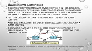 • CELLULOSE ACETATE ELECTROPHORESIS
• THIS KIND OF ELECTROPHORESIS WAS DEVELOPED BY KOHN IN 1958. BIOLOGICAL
ACETATE MEMBRANE FILTER USED IN THIS INSTEAD OF NORMAL CHROMATOGRAPHY
PAPER. CELLULOSE ACETATE ELECTROPHORESIS IS MORE OR LESS VERY SIMILAR TO
THE PAPER ELECTROPHORESIS. IT INVOLVES THE FOLLOWING STEPS:
• FIRST, THE CELLULOSE ACETATE FILTER PAPER MOISTENS WITH THE BUFFER
SOLUTION.
• AFTER THIS, IMMERSE BOTH THE ENDS OF CELLULOSE ACETATE FILTER PAPER IN A
BUFFER SOLUTION.
• THEN SAMPLE PLACE AT THE ONE END, AFTER WHICH THE ELECTRIC FIELD IS
APPLIED, THAT ALLOWS MIGRATION OF MOLECULES TO THEIR RESPECTIVE POLES
DEPENDING UPON THEIR CHARGE.
Application: It is used in the separation of proteins like glycoprotein, haemoglobin and lipid-protein molecule i.e.
Lipoprotein.
 