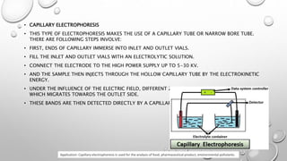 • CAPILLARY ELECTROPHORESIS
• THIS TYPE OF ELECTROPHORESIS MAKES THE USE OF A CAPILLARY TUBE OR NARROW BORE TUBE.
THERE ARE FOLLOWING STEPS INVOLVE:
• FIRST, ENDS OF CAPILLARY IMMERSE INTO INLET AND OUTLET VIALS.
• FILL THE INLET AND OUTLET VIALS WITH AN ELECTROLYTIC SOLUTION.
• CONNECT THE ELECTRODE TO THE HIGH POWER SUPPLY UP TO 5-30 KV.
• AND THE SAMPLE THEN INJECTS THROUGH THE HOLLOW CAPILLARY TUBE BY THE ELECTROKINETIC
ENERGY.
• UNDER THE INFLUENCE OF THE ELECTRIC FIELD, DIFFERENT ZONES OF ANALYTE OR SAMPLE FORM
WHICH MIGRATES TOWARDS THE OUTLET SIDE.
• THESE BANDS ARE THEN DETECTED DIRECTLY BY A CAPILLARY WALL.
Application: Capillary electrophoresis is used for the analysis of food, pharmaceutical product, environmental pollutants.
 