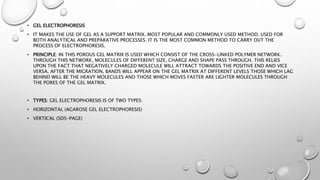 • GEL ELECTROPHORESIS
• IT MAKES THE USE OF GEL AS A SUPPORT MATRIX. MOST POPULAR AND COMMONLY USED METHOD. USED FOR
BOTH ANALYTICAL AND PREPARATIVE PROCESSES. IT IS THE MOST COMMON METHOD TO CARRY OUT THE
PROCESS OF ELECTROPHORESIS.
• PRINCIPLE: IN THIS POROUS GEL MATRIX IS USED WHICH CONSIST OF THE CROSS-LINKED POLYMER NETWORK.
THROUGH THIS NETWORK, MOLECULES OF DIFFERENT SIZE, CHARGE AND SHAPE PASS THROUGH. THIS RELIES
UPON THE FACT THAT NEGATIVELY CHARGED MOLECULE WILL ATTRACT TOWARDS THE POSITIVE END AND VICE
VERSA. AFTER THE MIGRATION, BANDS WILL APPEAR ON THE GEL MATRIX AT DIFFERENT LEVELS THOSE WHICH LAG
BEHIND WILL BE THE HEAVY MOLECULES AND THOSE WHICH MOVES FASTER ARE LIGHTER MOLECULES THROUGH
THE PORES OF THE GEL MATRIX.
• TYPES: GEL ELECTROPHORESIS IS OF TWO TYPES:
• HORIZONTAL (AGAROSE GEL ELECTROPHORESIS)
• VERTICAL (SDS-PAGE)
 
