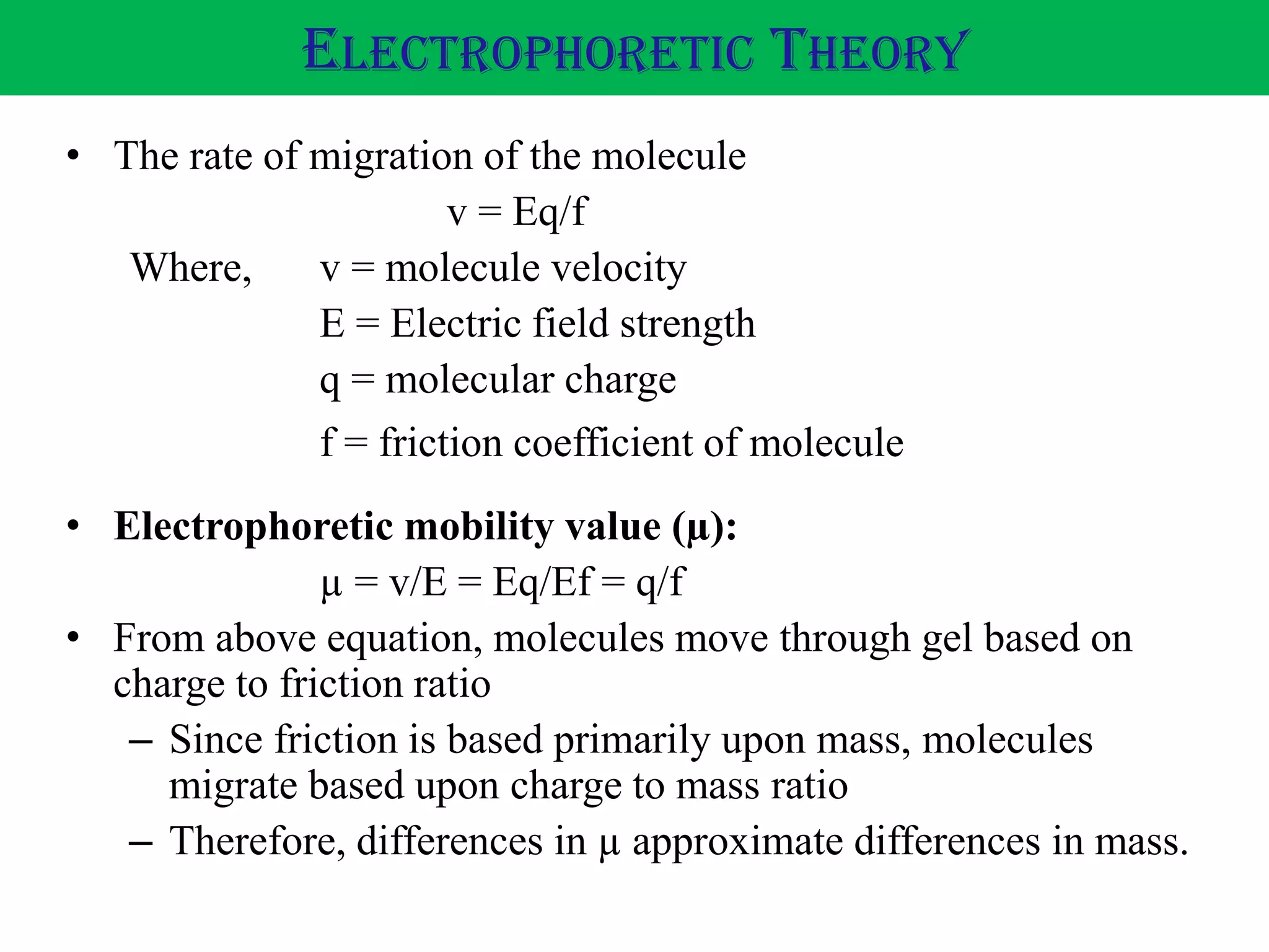 • The rate of migration of the molecule
v = Eq/f
Where, v = molecule velocity
E = Electric field strength
q = molecular charge
f = friction coefficient of molecule
ELECTROPHORETIC THEORY
• Electrophoretic mobility value (µ):
µ = v/E = Eq/Ef = q/f
• From above equation, molecules move through gel based on
charge to friction ratio
– Since friction is based primarily upon mass, molecules
migrate based upon charge to mass ratio
– Therefore, differences in µ approximate differences in mass.
 