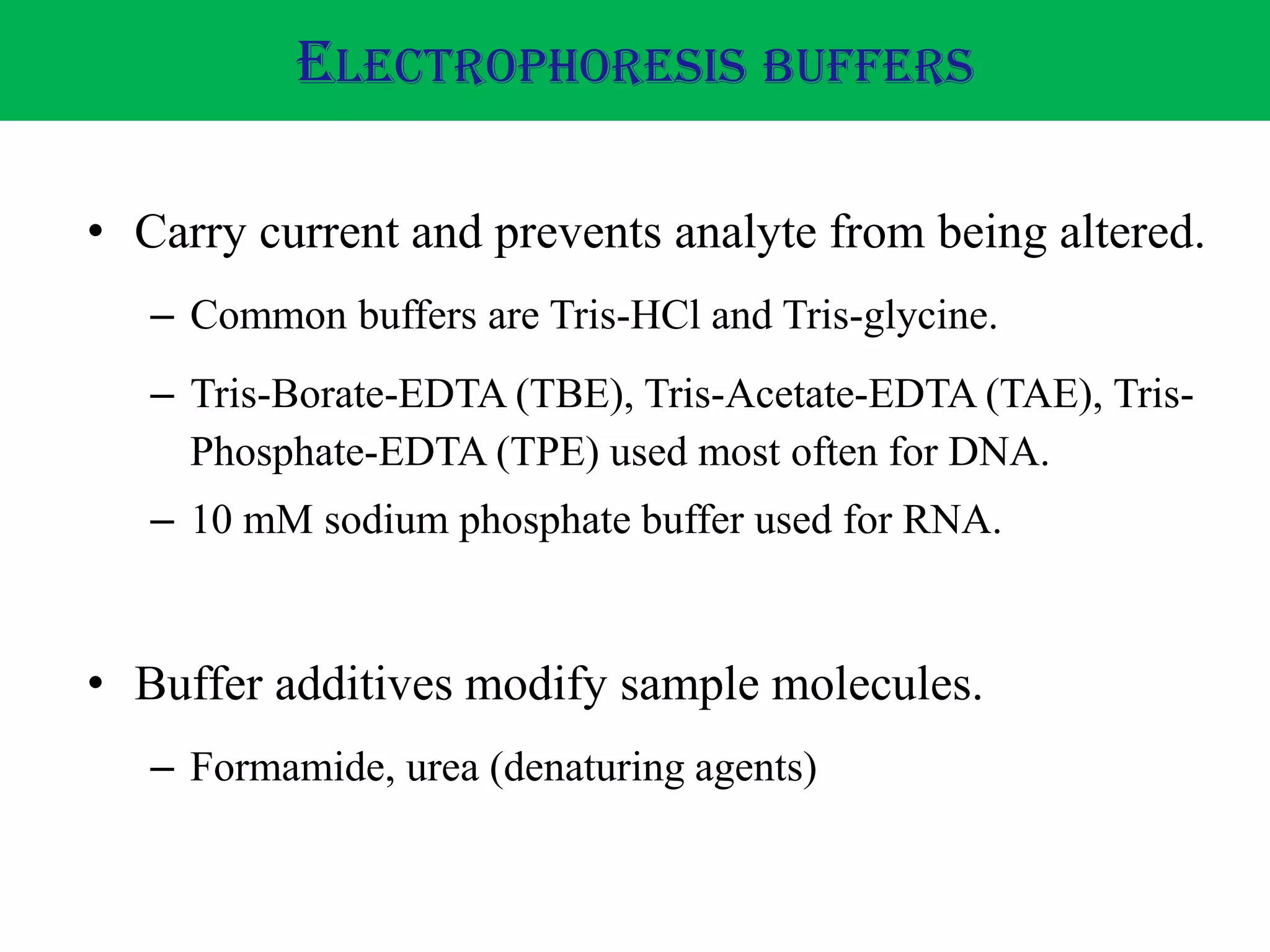 • Carry current and prevents analyte from being altered.
– Common buffers are Tris-HCl and Tris-glycine.
– Tris-Borate-EDTA (TBE), Tris-Acetate-EDTA (TAE), Tris-
Phosphate-EDTA (TPE) used most often for DNA.
– 10 mM sodium phosphate buffer used for RNA.
• Buffer additives modify sample molecules.
– Formamide, urea (denaturing agents)
ELECTROPHORESIS BUFFERS
 