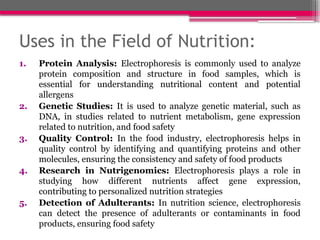 Uses in the Field of Nutrition:
1. Protein Analysis: Electrophoresis is commonly used to analyze
protein composition and structure in food samples, which is
essential for understanding nutritional content and potential
allergens
2. Genetic Studies: It is used to analyze genetic material, such as
DNA, in studies related to nutrient metabolism, gene expression
related to nutrition, and food safety
3. Quality Control: In the food industry, electrophoresis helps in
quality control by identifying and quantifying proteins and other
molecules, ensuring the consistency and safety of food products
4. Research in Nutrigenomics: Electrophoresis plays a role in
studying how different nutrients affect gene expression,
contributing to personalized nutrition strategies
5. Detection of Adulterants: In nutrition science, electrophoresis
can detect the presence of adulterants or contaminants in food
products, ensuring food safety
 